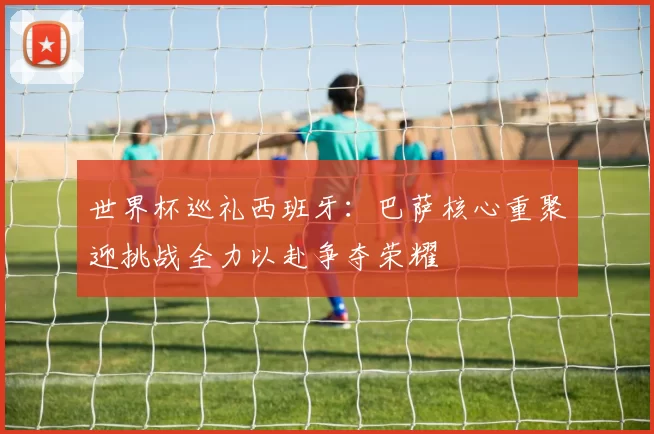 世界杯巡礼西班牙：巴萨核心重聚迎挑战全力以赴争夺荣耀