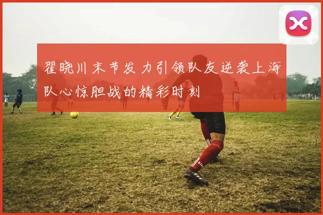 翟晓川末节发力引领队友逆袭上海队心惊胆战的精彩时刻