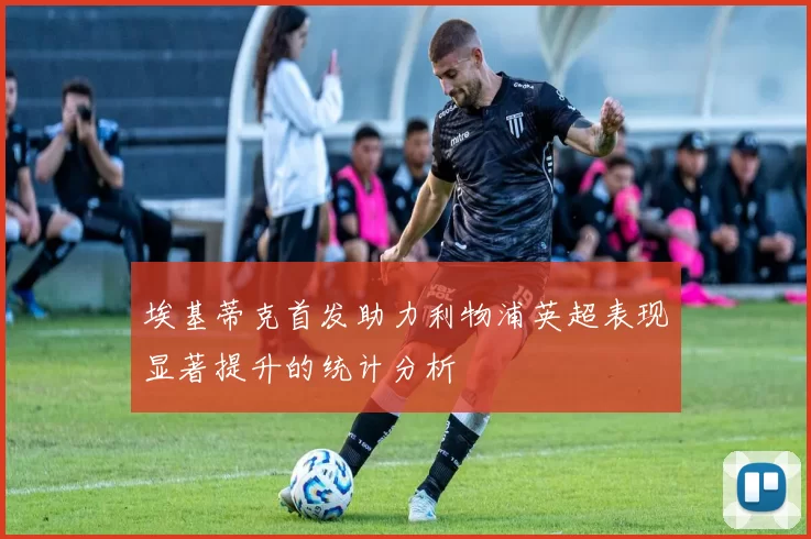 埃基蒂克首发助力利物浦英超表现显著提升的统计分析