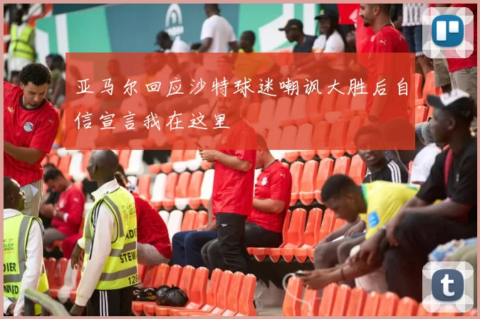 亚马尔回应沙特球迷嘲讽大胜后自信宣言我在这里