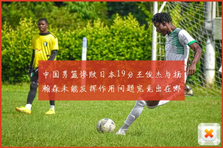 中国男篮惨败日本19分王俊杰与杨瀚森未能发挥作用问题究竟出在哪儿