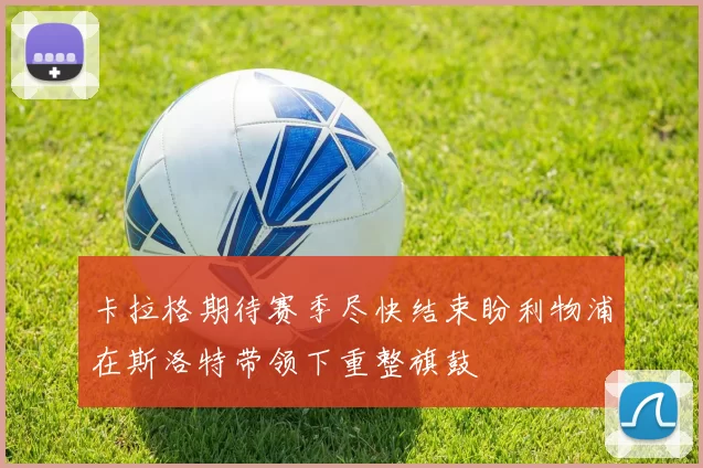 卡拉格期待赛季尽快结束盼利物浦在斯洛特带领下重整旗鼓