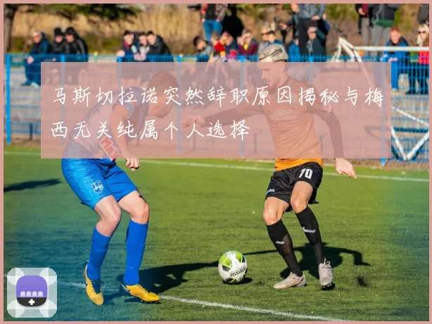 马斯切拉诺突然辞职原因揭秘与梅西无关纯属个人选择
