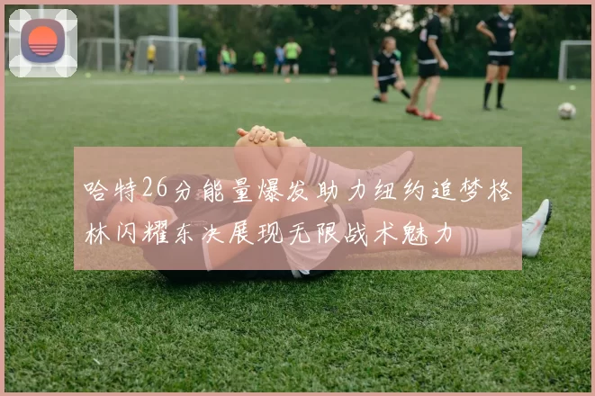 哈特26分能量爆发助力纽约追梦格林闪耀东决展现无限战术魅力