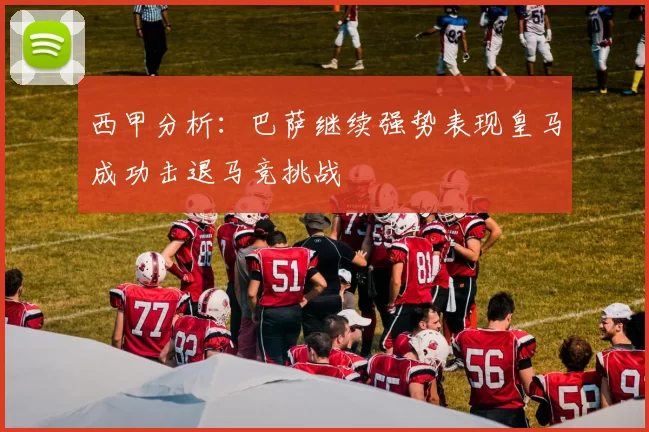 西甲分析：巴萨继续强势表现皇马成功击退马竞挑战