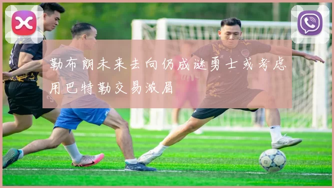 勒布朗未来去向仍成谜勇士或考虑用巴特勒交易浓眉