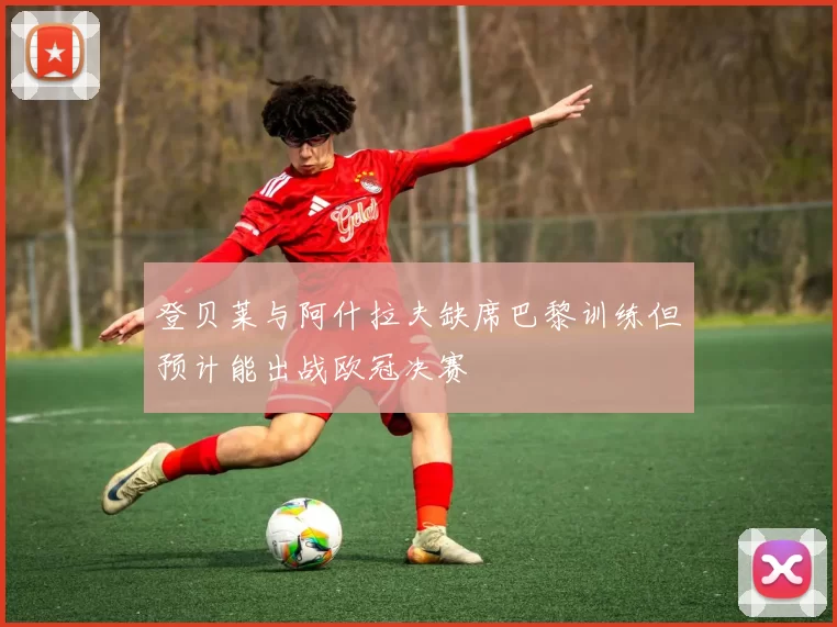 登贝莱与阿什拉夫缺席巴黎训练但预计能出战欧冠决赛