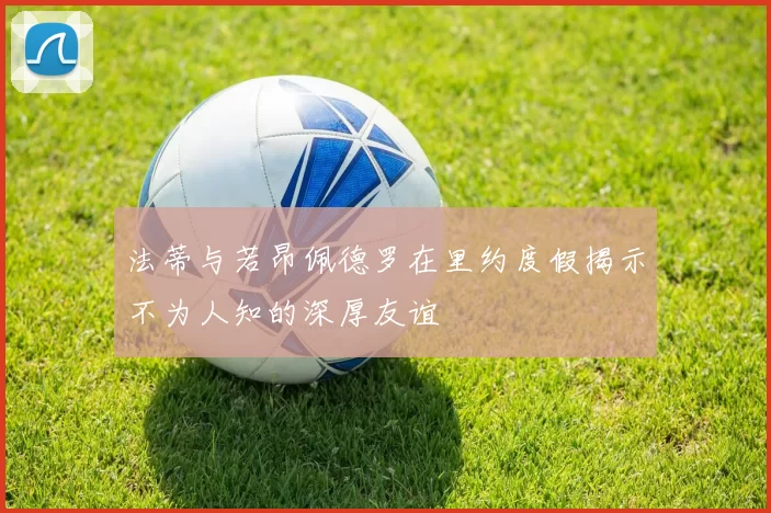 法蒂与若昂佩德罗在里约度假揭示不为人知的深厚友谊