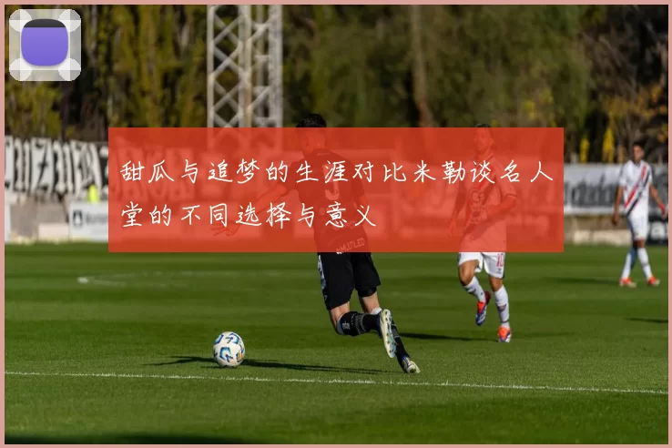甜瓜与追梦的生涯对比米勒谈名人堂的不同选择与意义