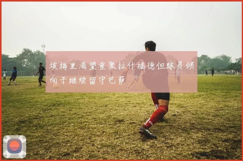 埃梅里渴望重聚拉什福德但球员倾向于继续留守巴萨