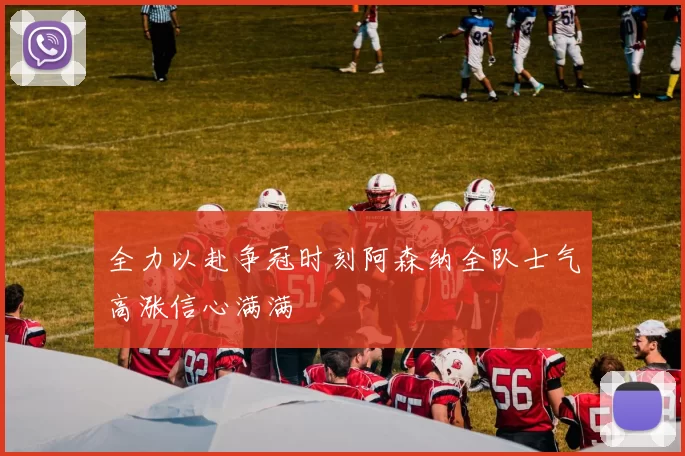 全力以赴争冠时刻阿森纳全队士气高涨信心满满
