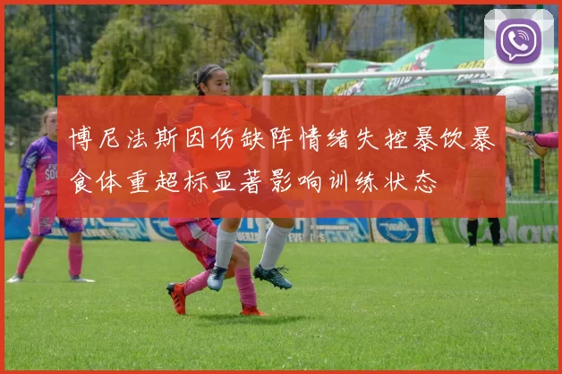 博尼法斯因伤缺阵情绪失控暴饮暴食体重超标显著影响训练状态