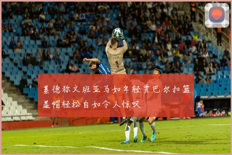 基德称文班亚马如年轻贾巴尔扣篮盖帽轻松自如令人惊叹