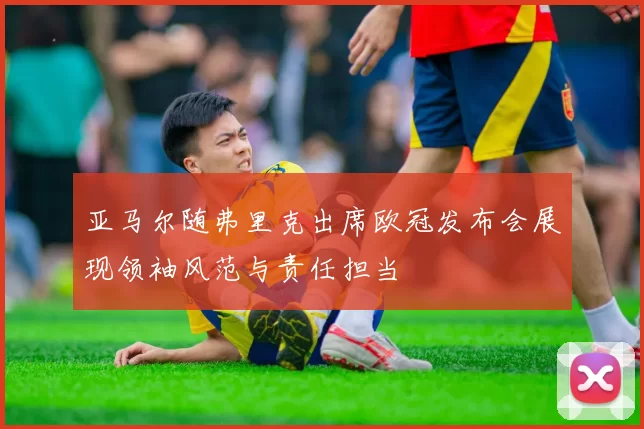 亚马尔随弗里克出席欧冠发布会展现领袖风范与责任担当
