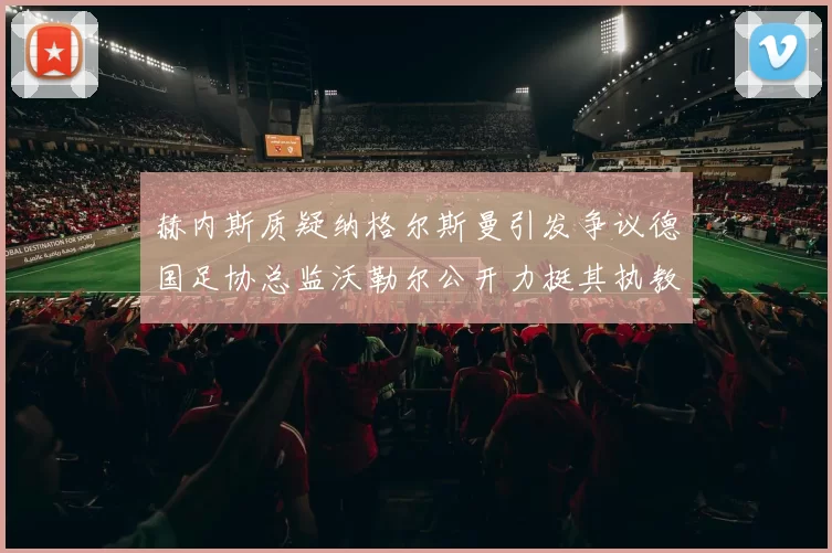 赫内斯质疑纳格尔斯曼引发争议德国足协总监沃勒尔公开力挺其执教表现