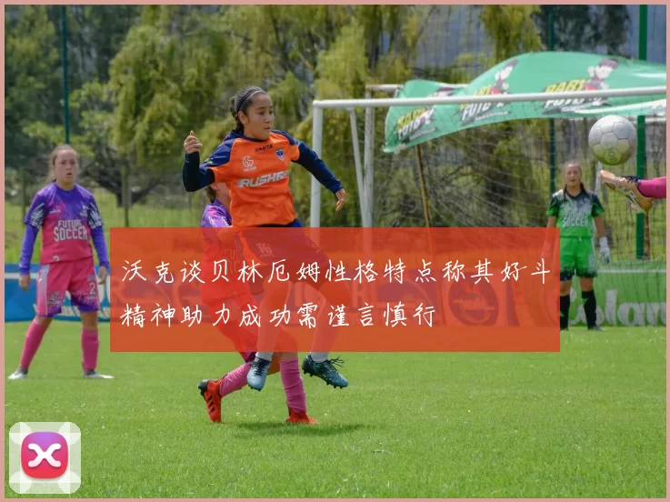 沃克谈贝林厄姆性格特点称其好斗精神助力成功需谨言慎行