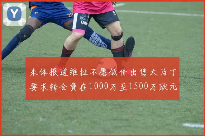 米体报道维拉不愿低价出售大马丁要求转会费在1000万至1500万欧元之间