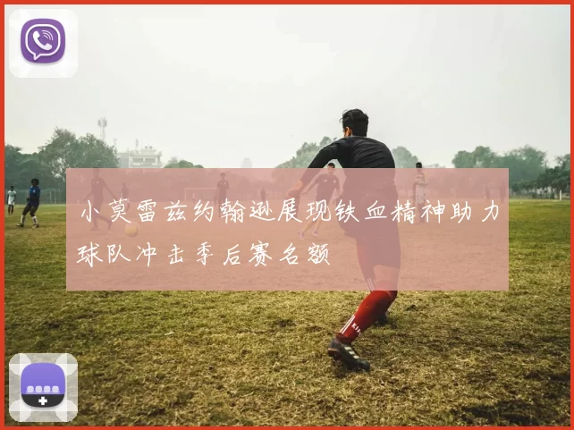 小莫雷兹约翰逊展现铁血精神助力球队冲击季后赛名额